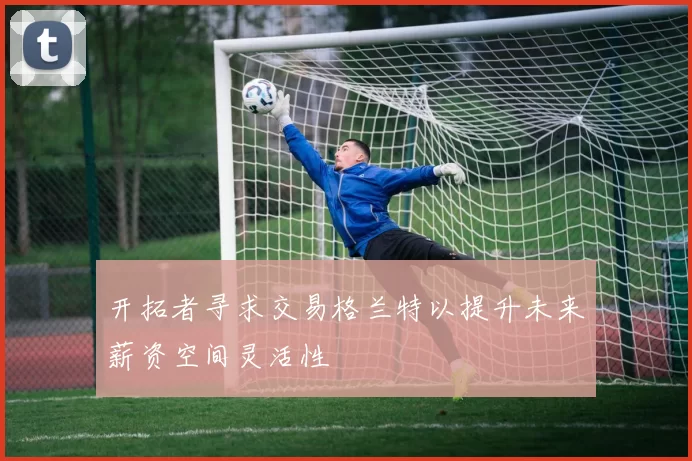 开拓者寻求交易格兰特以提升未来薪资空间灵活性