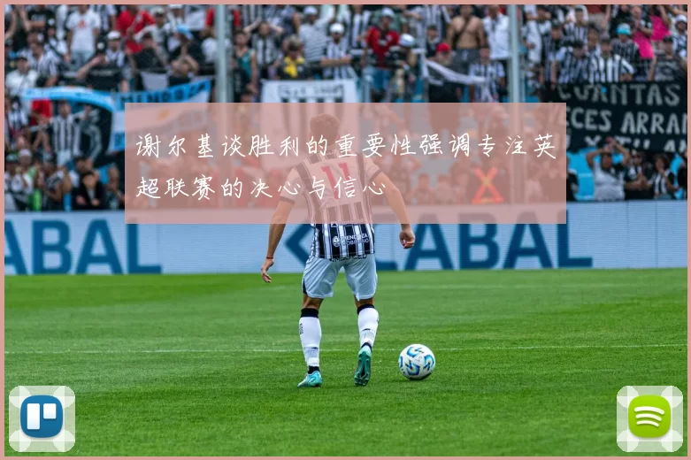 谢尔基谈胜利的重要性强调专注英超联赛的决心与信心