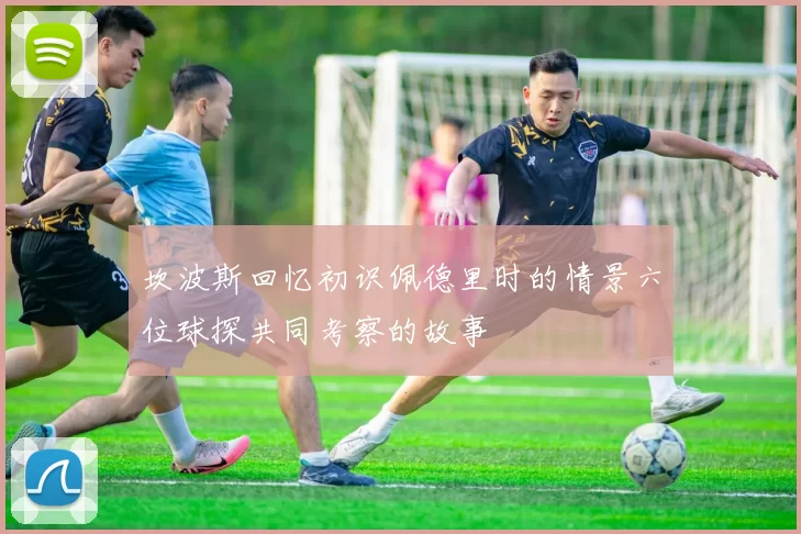 坎波斯回忆初识佩德里时的情景六位球探共同考察的故事