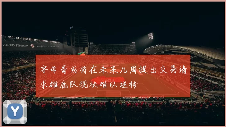 字母哥或将在未来几周提出交易请求雄鹿队现状难以逆转