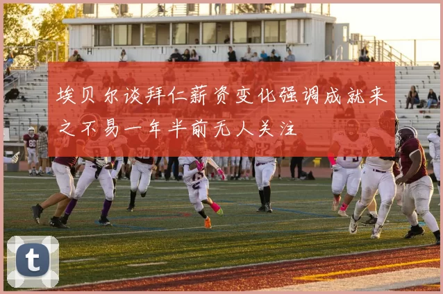 埃贝尔谈拜仁薪资变化强调成就来之不易一年半前无人关注