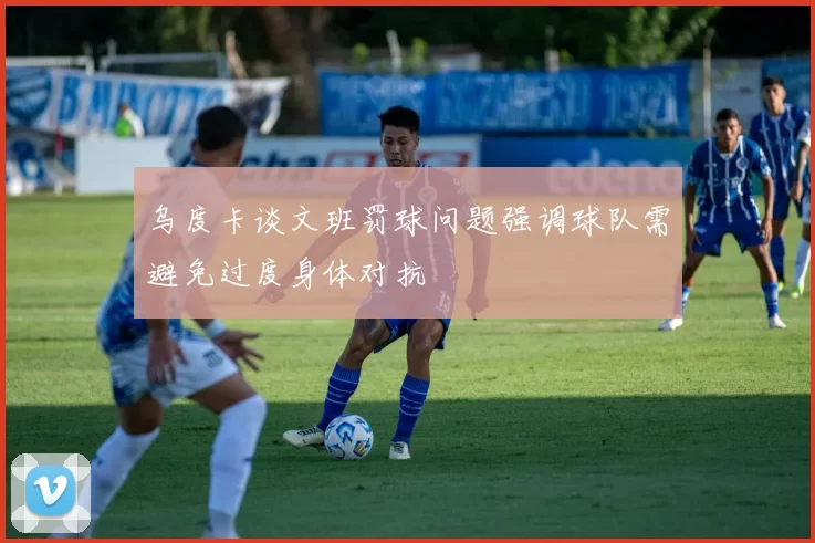 乌度卡谈文班罚球问题强调球队需避免过度身体对抗
