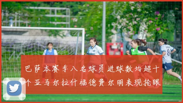 巴萨本赛季八名球员进球数均超十个亚马尔拉什福德费尔明表现抢眼