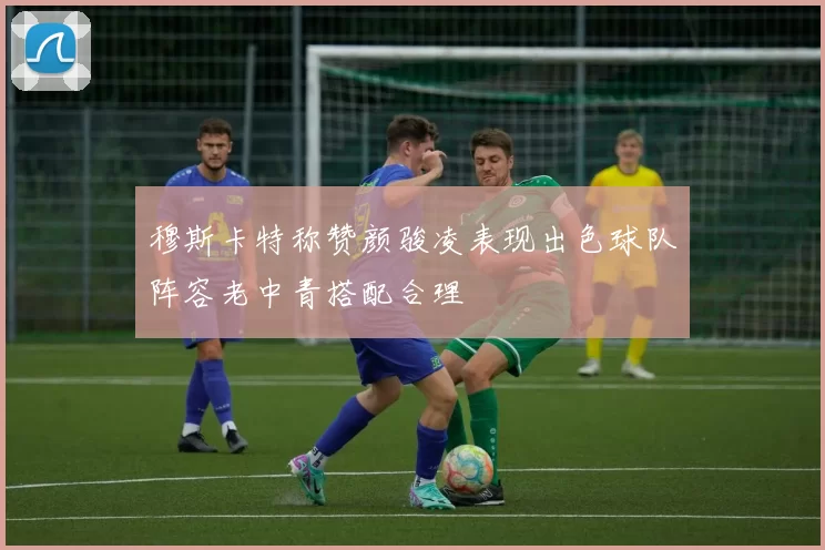 穆斯卡特称赞颜骏凌表现出色球队阵容老中青搭配合理