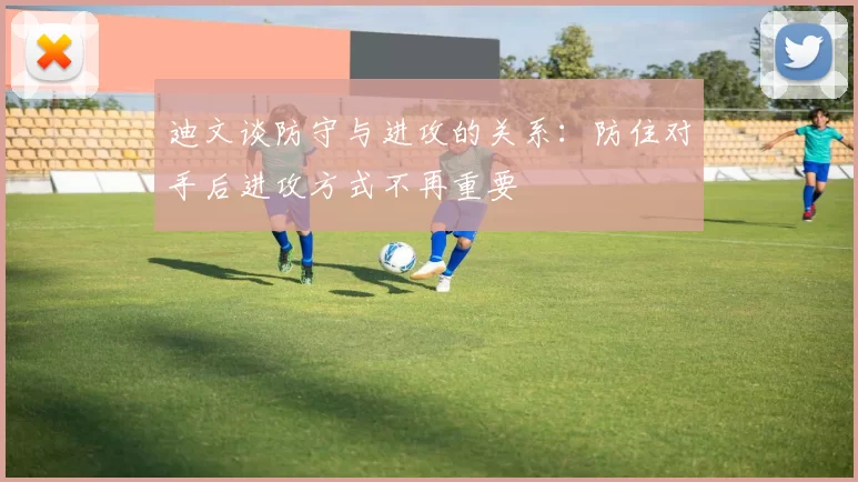 迪文谈防守与进攻的关系：防住对手后进攻方式不再重要